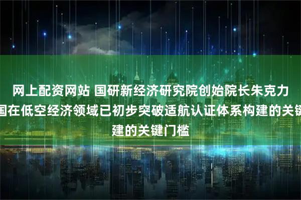 网上配资网站 国研新经济研究院创始院长朱克力：我国在低空经济领域已初步突破适航认证体系构建的关键门槛