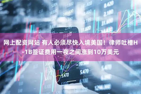 网上配资网站 有人必须尽快入境美国！律师吐槽H-1B签证费用一夜之间涨到10万美元