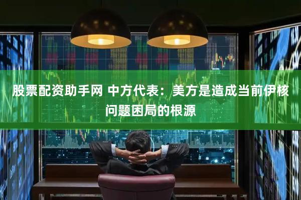 股票配资助手网 中方代表：美方是造成当前伊核问题困局的根源