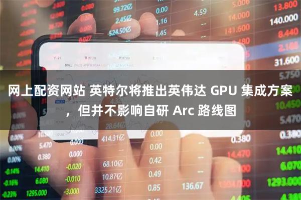 网上配资网站 英特尔将推出英伟达 GPU 集成方案，但并不影响自研 Arc 路线图