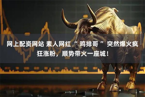 网上配资网站 素人网红 “ 鸡排哥 ” 突然爆火疯狂涨粉，顺势带火一座城！