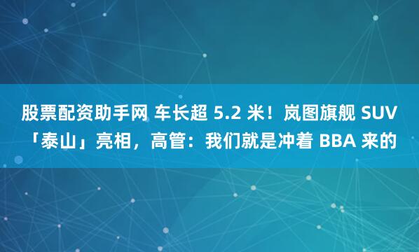 股票配资助手网 车长超 5.2 米！岚图旗舰 SUV「泰山」亮相，高管：我们就是冲着 BBA 来的
