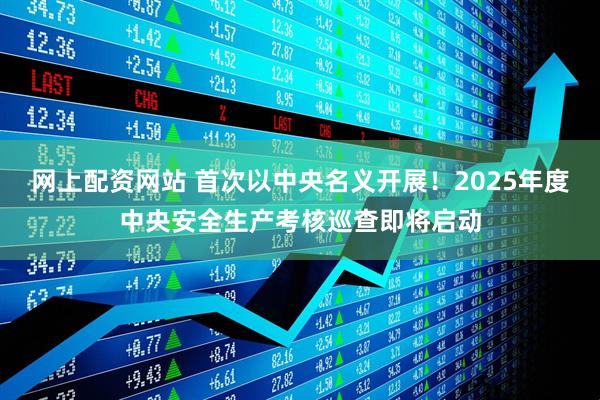网上配资网站 首次以中央名义开展！2025年度中央安全生产考核巡查即将启动