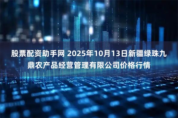 股票配资助手网 2025年10月13日新疆绿珠九鼎农产品经营管理有限公司价格行情