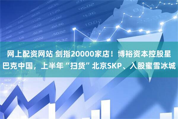 网上配资网站 剑指20000家店！博裕资本控股星巴克中国，上半年“扫货”北京SKP、入股蜜雪冰城