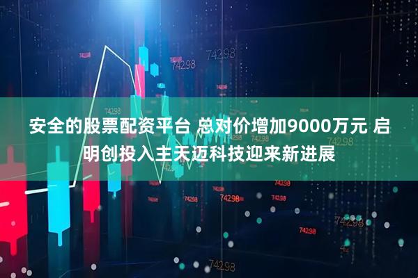 安全的股票配资平台 总对价增加9000万元 启明创投入主天迈科技迎来新进展