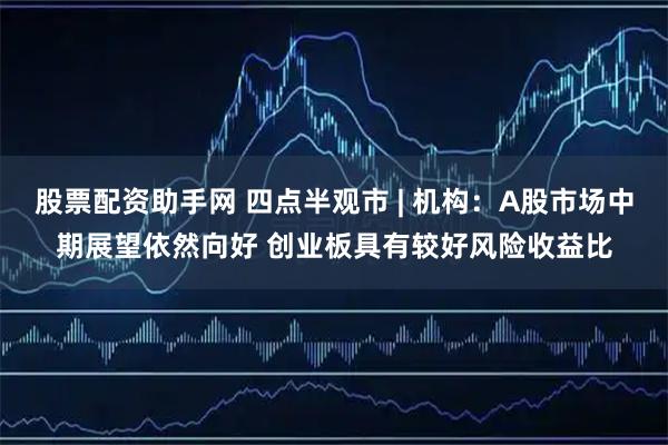 股票配资助手网 四点半观市 | 机构：A股市场中期展望依然向好 创业板具有较好风险收益比