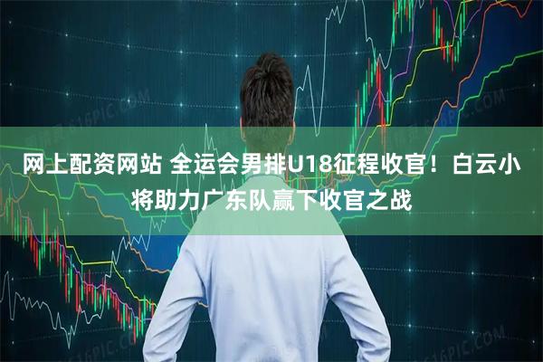 网上配资网站 全运会男排U18征程收官！白云小将助力广东队赢下收官之战