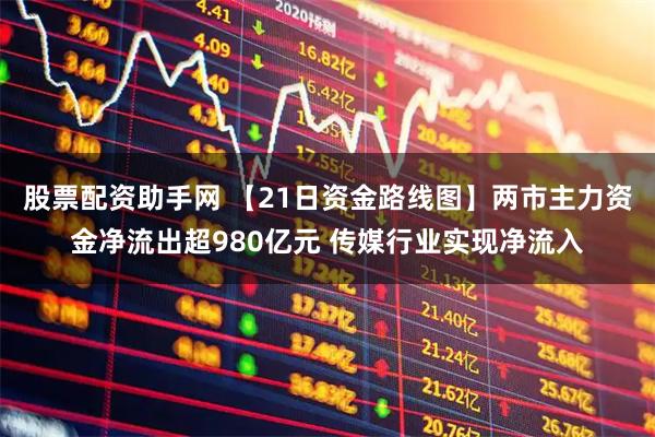 股票配资助手网 【21日资金路线图】两市主力资金净流出超980亿元 传媒行业实现净流入
