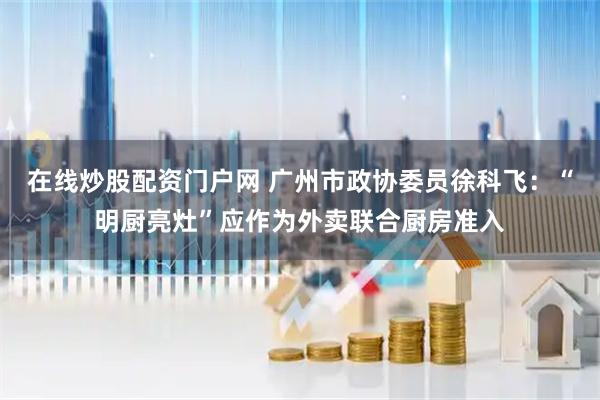 在线炒股配资门户网 广州市政协委员徐科飞：“明厨亮灶”应作为外卖联合厨房准入