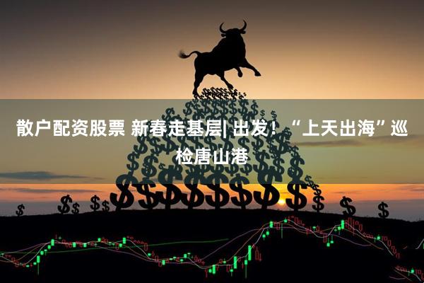 散户配资股票 新春走基层| 出发！“上天出海”巡检唐山港