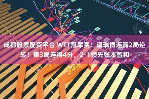 成都股票配资平台 WTT冠军赛：温瑞博连赢2局逆转！第3局连得4分，2-1领先张本智和