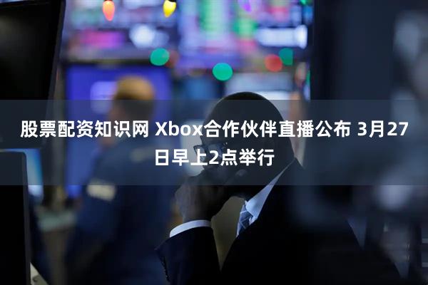 股票配资知识网 Xbox合作伙伴直播公布 3月27日早上2点举行