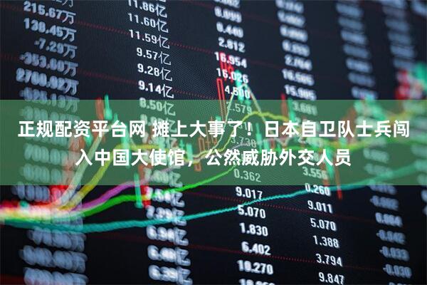 正规配资平台网 摊上大事了！日本自卫队士兵闯入中国大使馆，公然威胁外交人员
