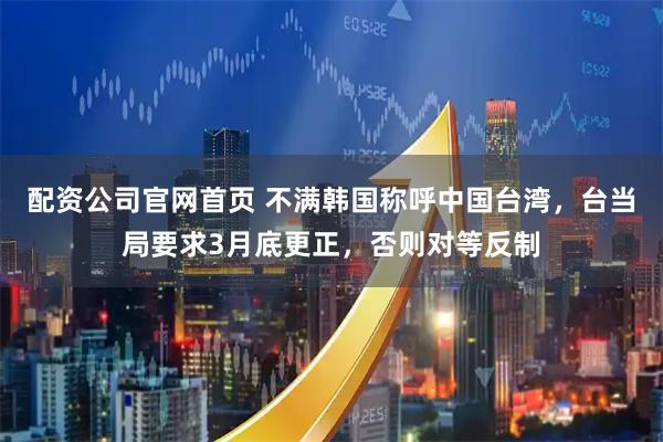 配资公司官网首页 不满韩国称呼中国台湾，台当局要求3月底更正，否则对等反制
