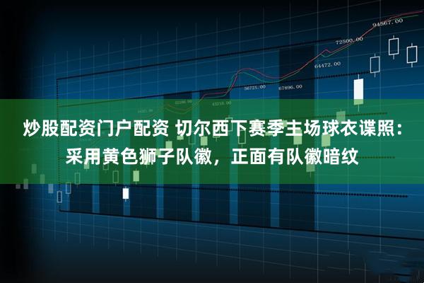 炒股配资门户配资 切尔西下赛季主场球衣谍照：采用黄色狮子队徽，正面有队徽暗纹