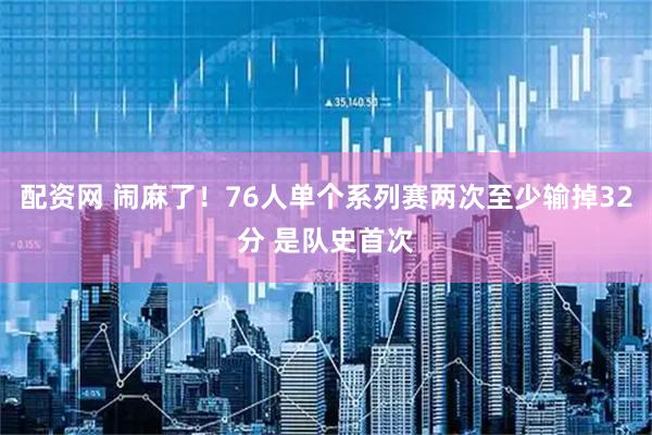 配资网 闹麻了！76人单个系列赛两次至少输掉32分 是队史首次