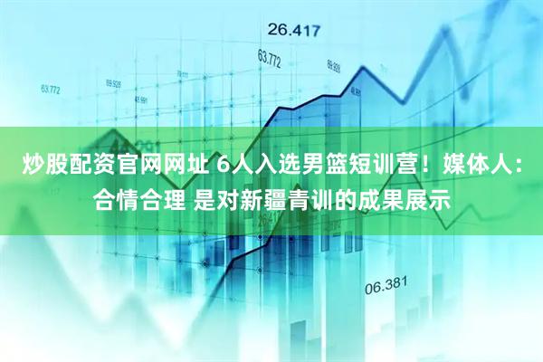 炒股配资官网网址 6人入选男篮短训营！媒体人：合情合理 是对新疆青训的成果展示