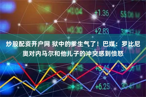 炒股配资开户网 狱中的爹生气了！巴媒：罗比尼奥对内马尔和他儿子的冲突感到愤怒