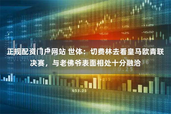 正规配资门户网站 世体：切费林去看皇马欧青联决赛，与老佛爷表面相处十分融洽