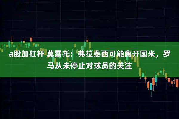 a股加杠杆 莫雷托：弗拉泰西可能离开国米，罗马从未停止对球员的关注