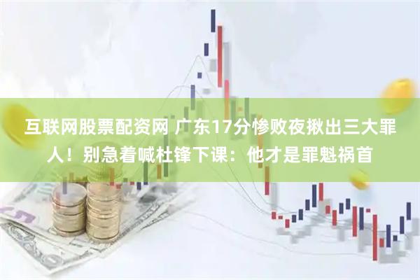 互联网股票配资网 广东17分惨败夜揪出三大罪人！别急着喊杜锋下课：他才是罪魁祸首