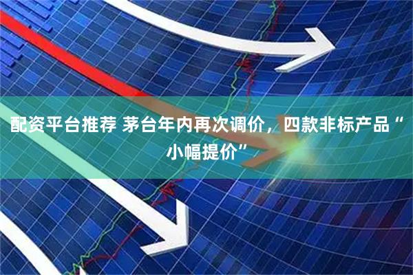 配资平台推荐 茅台年内再次调价，四款非标产品“小幅提价”