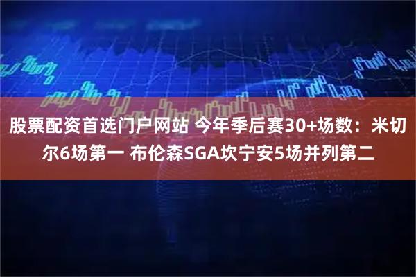 股票配资首选门户网站 今年季后赛30+场数：米切尔6场第一 布伦森SGA坎宁安5场并列第二