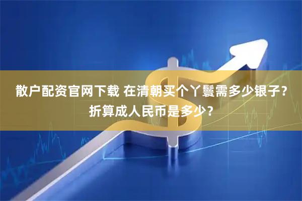 散户配资官网下载 在清朝买个丫鬟需多少银子？折算成人民币是多少？