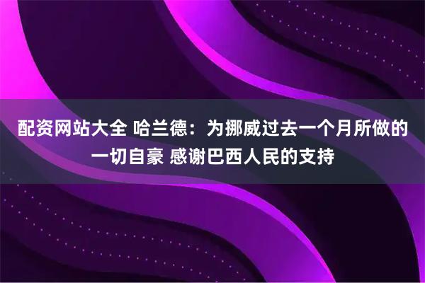 配资网站大全 哈兰德：为挪威过去一个月所做的一切自豪 感谢巴西人民的支持