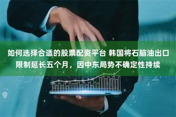 如何选择合适的股票配资平台 韩国将石脑油出口限制延长五个月，因中东局势不确定性持续